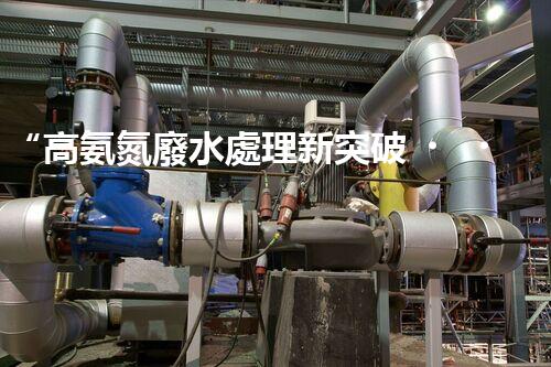 “高氨氮廢水處理新突破，綠色環(huán)保技術(shù)助力高效凈化”